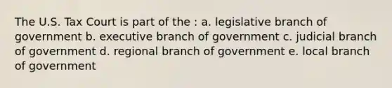 The U.S. Tax Court is part of the : a. legislative branch of government b. executive branch of government c. judicial branch of government d. regional branch of government e. local branch of government