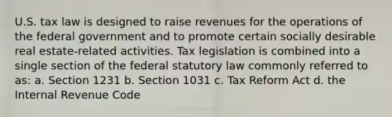 U.S. tax law is designed to raise revenues for the operations of the federal government and to promote certain socially desirable real estate-related activities. Tax legislation is combined into a single section of the federal statutory law commonly referred to as: a. Section 1231 b. Section 1031 c. Tax Reform Act d. the Internal Revenue Code