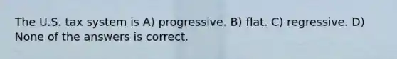 The U.S. tax system is A) progressive. B) flat. C) regressive. D) None of the answers is correct.