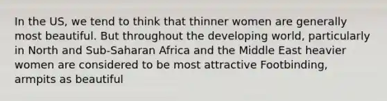 In the US, we tend to think that thinner women are generally most beautiful. But throughout the developing world, particularly in North and Sub-Saharan Africa and the Middle East heavier women are considered to be most attractive Footbinding, armpits as beautiful