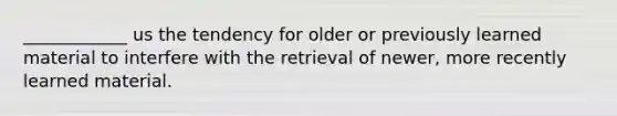 ____________ us the tendency for older or previously learned material to interfere with the retrieval of newer, more recently learned material.