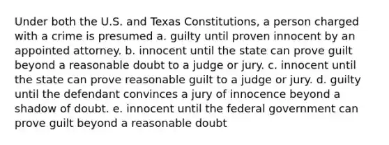 Under both the U.S. and Texas Constitutions, a person charged with a crime is presumed a. guilty until proven innocent by an appointed attorney. b. innocent until the state can prove guilt beyond a reasonable doubt to a judge or jury. c. innocent until the state can prove reasonable guilt to a judge or jury. d. guilty until the defendant convinces a jury of innocence beyond a shadow of doubt. e. innocent until the federal government can prove guilt beyond a reasonable doubt