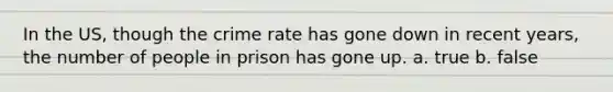 In the US, though the crime rate has gone down in recent years, the number of people in prison has gone up. a. true b. false