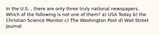 In the U.S. , there are only three truly national newspapers. Which of the following is not one of them? a) USA Today b) the Christian Science Monitor c) The Washington Post d) Wall Street Journal