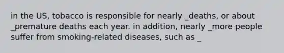 in the US, tobacco is responsible for nearly _deaths, or about _premature deaths each year. in addition, nearly _more people suffer from smoking-related diseases, such as _