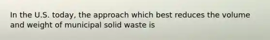 In the U.S. today, the approach which best reduces the volume and weight of municipal solid waste is