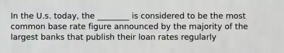 In the U.s. today, the ________ is considered to be the most common base rate figure announced by the majority of the largest banks that publish their loan rates regularly