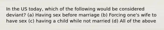 In the US today, which of the following would be considered deviant? (a) Having sex before marriage (b) Forcing one's wife to have sex (c) having a child while not married (d) All of the above