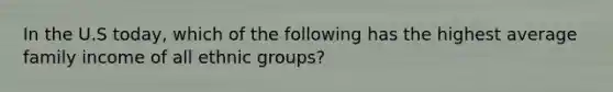 In the U.S today, which of the following has the highest average family income of all ethnic groups?