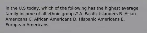 In the U.S today, which of the following has the highest average family income of all ethnic groups? A. Pacific Islanders B. Asian Americans C. African Americans D. Hispanic Americans E. European Americans