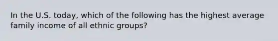 In the U.S. today, which of the following has the highest average family income of all ethnic groups?