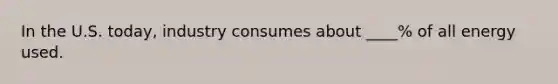 In the U.S. today, industry consumes about ____% of all energy used.