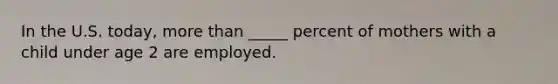 In the U.S. today, more than _____ percent of mothers with a child under age 2 are employed.