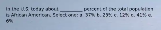 In the U.S. today about __________ percent of the total population is African American. Select one: a. 37% b. 23% c. 12% d. 41% e. 6%