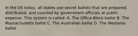 In the US today, all states use secret ballots that are prepared, distributed, and counted by government officials at public expense. This system is called: A. The Office-Block ballot B. The Massachusetts ballot C. The Australian ballot D. The Westeros ballot