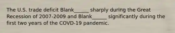 The U.S. trade deficit Blank______ sharply during the Great Recession of 2007-2009 and Blank______ significantly during the first two years of the COVD-19 pandemic.