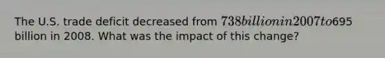 The U.S. trade deficit decreased from 738 billion in 2007 to695 billion in 2008. What was the impact of this change?