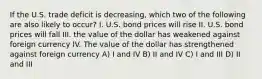 If the U.S. trade deficit is decreasing, which two of the following are also likely to occur? I. U.S. bond prices will rise II. U.S. bond prices will fall III. the value of the dollar has weakened against foreign currency IV. The value of the dollar has strengthened against foreign currency A) I and IV B) II and IV C) I and III D) II and III