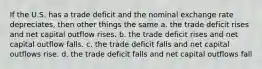 If the U.S. has a trade deficit and the nominal exchange rate depreciates, then other things the same a. the trade deficit rises and net capital outflow rises. b. the trade deficit rises and net capital outflow falls. c. the trade deficit falls and net capital outflows rise. d. the trade deficit falls and net capital outflows fall