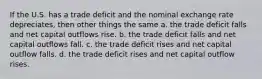 If the U.S. has a trade deficit and the nominal exchange rate depreciates, then other things the same a. the trade deficit falls and net capital outflows rise. b. the trade deficit falls and net capital outflows fall. c. the trade deficit rises and net capital outflow falls. d. the trade deficit rises and net capital outflow rises.