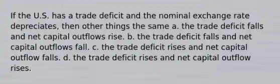 If the U.S. has a trade deficit and the nominal exchange rate depreciates, then other things the same a. the trade deficit falls and net capital outflows rise. b. the trade deficit falls and net capital outflows fall. c. the trade deficit rises and net capital outflow falls. d. the trade deficit rises and net capital outflow rises.