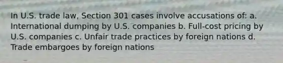 In U.S. trade law, Section 301 cases involve accusations of: a. International dumping by U.S. companies b. Full-cost pricing by U.S. companies c. Unfair trade practices by foreign nations d. Trade embargoes by foreign nations