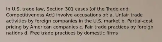 In U.S. trade law, Section 301 cases (of the Trade and Competitiveness Act) involve accusations of: a. Unfair trade activities by foreign companies in the U.S. market b. Partial-cost pricing by American companies c. Fair trade practices by foreign nations d. Free trade practices by domestic firms