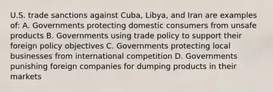 U.S. trade sanctions against Cuba, Libya, and Iran are examples of: A. Governments protecting domestic consumers from unsafe products B. Governments using trade policy to support their foreign policy objectives C. Governments protecting local businesses from international competition D. Governments punishing foreign companies for dumping products in their markets