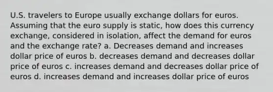 U.S. travelers to Europe usually exchange dollars for euros. Assuming that the euro supply is static, how does this currency exchange, considered in isolation, affect the demand for euros and the exchange rate? a. Decreases demand and increases dollar price of euros b. decreases demand and decreases dollar price of euros c. increases demand and decreases dollar price of euros d. increases demand and increases dollar price of euros