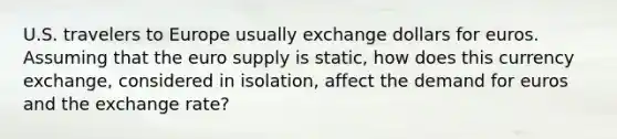 U.S. travelers to Europe usually exchange dollars for euros. Assuming that the euro supply is static, how does this currency exchange, considered in isolation, affect the demand for euros and the exchange rate?