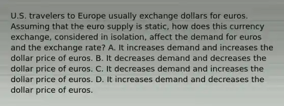 U.S. travelers to Europe usually exchange dollars for euros. Assuming that the euro supply is static, how does this currency exchange, considered in isolation, affect the demand for euros and the exchange rate? A. It increases demand and increases the dollar price of euros. B. It decreases demand and decreases the dollar price of euros. C. It decreases demand and increases the dollar price of euros. D. It increases demand and decreases the dollar price of euros.