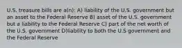 U.S. treasure bills are a(n): A) liability of the U.S. government but an asset to the Federal Reserve B) asset of the U.S. government but a liability to the Federal Reserve C) part of the net worth of the U.S. government D)liability to both the U.S government and the Federal Reserve