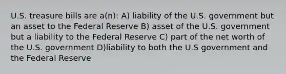 U.S. treasure bills are a(n): A) liability of the U.S. government but an asset to the Federal Reserve B) asset of the U.S. government but a liability to the Federal Reserve C) part of the net worth of the U.S. government D)liability to both the U.S government and the Federal Reserve