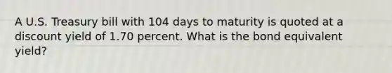 A U.S. Treasury bill with 104 days to maturity is quoted at a discount yield of 1.70 percent. What is the bond equivalent yield?