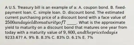 A U.S. Treasury bill is an example of a: A. coupon bond. B. ​fixed-payment loan. C. simple loan. D. discount bond. The estimated current purchasing price of a discount bond with a face value of ​2500 and a yield to maturity of 7% is ​ _____. What is the approximate yield to maturity on a discount bond that matures one year from today with a maturity value of 9,800, and the price today is ​9233.67​? A. 9​% B. 8.3% C. 83% D. 6.1% E. 7%