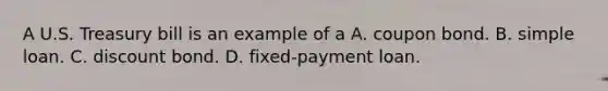 A U.S. Treasury bill is an example of a A. coupon bond. B. simple loan. C. discount bond. D. ​fixed-payment loan.