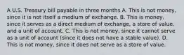 A U.S. Treasury bill payable in three months A. This is not​ money, since it is not itself a medium of exchange. B. This is​ money, since it serves as a direct medium of​ exchange, a store of​ value, and a unit of account. C. This is not​ money, since it cannot serve as a unit of account​ (since it does not have a stable​ value). D. This is not​ money, since it does not serve as a store of value.