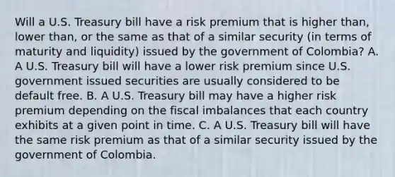 Will a U.S. Treasury bill have a risk premium that is higher​ than, lower​ than, or the same as that of a similar security​ (in terms of maturity and​ liquidity) issued by the government of​ Colombia? A. A U.S. Treasury bill will have a lower risk premium since U.S. government issued securities are usually considered to be default free. B. A U.S. Treasury bill may have a higher risk premium depending on the fiscal imbalances that each country exhibits at a given point in time. C. A U.S. Treasury bill will have the same risk premium as that of a similar security issued by the government of Colombia.