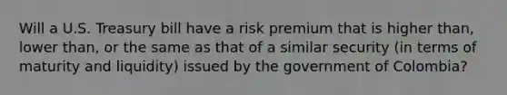 Will a U.S. Treasury bill have a risk premium that is higher​ than, lower​ than, or the same as that of a similar security​ (in terms of maturity and​ liquidity) issued by the government of​ Colombia?