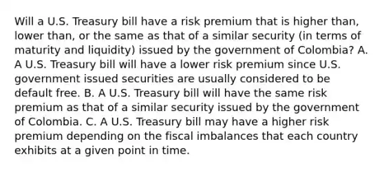 Will a U.S. Treasury bill have a risk premium that is higher​ than, lower​ than, or the same as that of a similar security​ (in terms of maturity and​ liquidity) issued by the government of​ Colombia? A. A U.S. Treasury bill will have a lower risk premium since U.S. government issued securities are usually considered to be default free. B. A U.S. Treasury bill will have the same risk premium as that of a similar security issued by the government of Colombia. C. A U.S. Treasury bill may have a higher risk premium depending on the fiscal imbalances that each country exhibits at a given point in time.