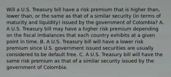 Will a U.S. Treasury bill have a risk premium that is higher​ than, lower​ than, or the same as that of a similar security​ (in terms of maturity and​ liquidity) issued by the government of​ Colombia? A. A U.S. Treasury bill may have a higher risk premium depending on the fiscal imbalances that each country exhibits at a given point in time. B. A U.S. Treasury bill will have a lower risk premium since U.S. government issued securities are usually considered to be default free. C. A U.S. Treasury bill will have the same risk premium as that of a similar security issued by the government of Colombia.