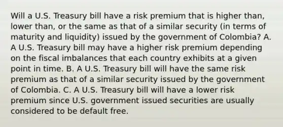 Will a U.S. Treasury bill have a risk premium that is higher​ than, lower​ than, or the same as that of a similar security​ (in terms of maturity and​ liquidity) issued by the government of​ Colombia? A. A U.S. Treasury bill may have a higher risk premium depending on the fiscal imbalances that each country exhibits at a given point in time. B. A U.S. Treasury bill will have the same risk premium as that of a similar security issued by the government of Colombia. C. A U.S. Treasury bill will have a lower risk premium since U.S. government issued securities are usually considered to be default free.