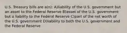 U.S. Treasury bills are a(n): A)liability of the U.S. government but an asset to the Federal Reserve B)asset of the U.S. government but a liability to the Federal Reserve C)part of the net worth of the U.S. government D)liability to both the U.S. government and the Federal Reserve