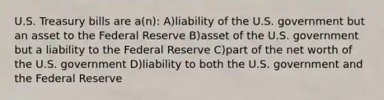 U.S. Treasury bills are a(n): A)liability of the U.S. government but an asset to the Federal Reserve B)asset of the U.S. government but a liability to the Federal Reserve C)part of the net worth of the U.S. government D)liability to both the U.S. government and the Federal Reserve