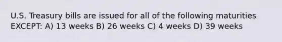 U.S. Treasury bills are issued for all of the following maturities EXCEPT: A) 13 weeks B) 26 weeks C) 4 weeks D) 39 weeks