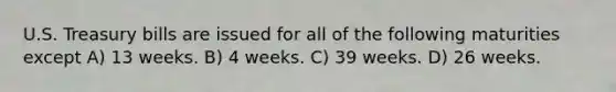 U.S. Treasury bills are issued for all of the following maturities except A) 13 weeks. B) 4 weeks. C) 39 weeks. D) 26 weeks.