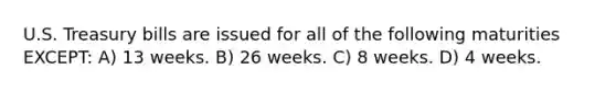 U.S. Treasury bills are issued for all of the following maturities EXCEPT: A) 13 weeks. B) 26 weeks. C) 8 weeks. D) 4 weeks.