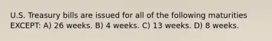 U.S. Treasury bills are issued for all of the following maturities EXCEPT: A) 26 weeks. B) 4 weeks. C) 13 weeks. D) 8 weeks.