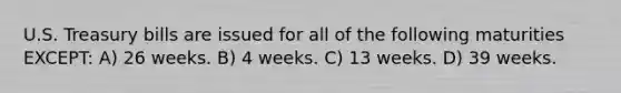 U.S. Treasury bills are issued for all of the following maturities EXCEPT: A) 26 weeks. B) 4 weeks. C) 13 weeks. D) 39 weeks.