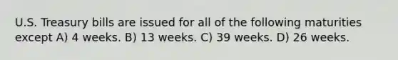 U.S. Treasury bills are issued for all of the following maturities except A) 4 weeks. B) 13 weeks. C) 39 weeks. D) 26 weeks.